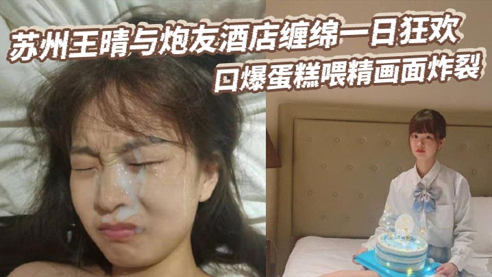 苏州王晴与炮友酒店缠绵一日狂欢口爆蛋糕喂精画面炸裂